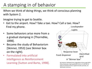 A stamping in of behavior
When we think of doing things, we think of conscious planning
with System 2.
Imagine trying to get to Seattle.
• Get to the airport. How? Take a taxi. How? Call a taxi. How?
Find my phone.
• Some behaviors arise more from a
a gradual stamping in [Thorndike,
1898].
• Became the study of Behaviorism
[Skinner, 1953] (see Skinner box
on the right).
• Formulated into artificial
intelligence as Reinforcement
Learning [Sutton and Barto, 1998]. By Andreas1 (Adapted from Image:Boite skinner.jpg) [GFDL
(http://www.gnu.org/copyleft/fdl.html) or CC-BY-SA-3.0
(http://creativecommons.org/licenses/by-sa/3.0/)], via
Wikimedia Commons
A “Skinner box”
 