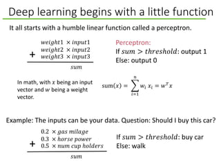 Deep learning begins with a little function
sum 𝑥 =
𝑖=1
𝑛
𝑤𝑖 𝑥𝑖 = 𝑤 𝑇
𝑥
𝑤𝑒𝑖𝑔ℎ𝑡1 × 𝑖𝑛𝑝𝑢𝑡1
𝑤𝑒𝑖𝑔ℎ𝑡2 × 𝑖𝑛𝑝𝑢𝑡2
𝑤𝑒𝑖𝑔ℎ𝑡3 × 𝑖𝑛𝑝𝑢𝑡3+
𝑠𝑢𝑚
It all starts with a humble linear function called a perceptron.
Perceptron:
If 𝑠𝑢𝑚 > 𝑡ℎ𝑟𝑒𝑠ℎ𝑜𝑙𝑑: output 1
Else: output 0
In math, with 𝑥 being an input
vector and 𝑤 being a weight
vector.
Example: The inputs can be your data. Question: Should I buy this car?
0.2 × 𝑔𝑎𝑠 𝑚𝑖𝑙𝑎𝑔𝑒
0.3 × ℎ𝑜𝑟𝑠𝑒 𝑝𝑜𝑤𝑒𝑟
0.5 × 𝑛𝑢𝑚 𝑐𝑢𝑝 ℎ𝑜𝑙𝑑𝑒𝑟𝑠+
𝑠𝑢𝑚
If 𝑠𝑢𝑚 > 𝑡ℎ𝑟𝑒𝑠ℎ𝑜𝑙𝑑: buy car
Else: walk
 