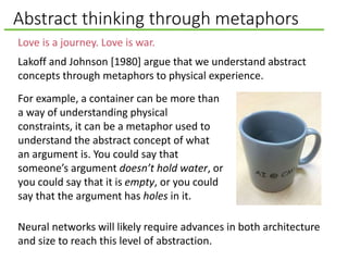 Abstract thinking through metaphors
Love is a journey. Love is war.
Lakoff and Johnson [1980] argue that we understand abstract
concepts through metaphors to physical experience.
Neural networks will likely require advances in both architecture
and size to reach this level of abstraction.
For example, a container can be more than
a way of understanding physical
constraints, it can be a metaphor used to
understand the abstract concept of what
an argument is. You could say that
someone’s argument doesn’t hold water, or
you could say that it is empty, or you could
say that the argument has holes in it.
 