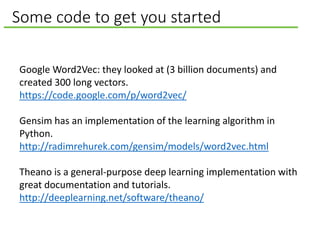 Some code to get you started
Google Word2Vec: they looked at (3 billion documents) and
created 300 long vectors.
https://code.google.com/p/word2vec/
Gensim has an implementation of the learning algorithm in
Python.
http://radimrehurek.com/gensim/models/word2vec.html
Theano is a general-purpose deep learning implementation with
great documentation and tutorials.
http://deeplearning.net/software/theano/
 