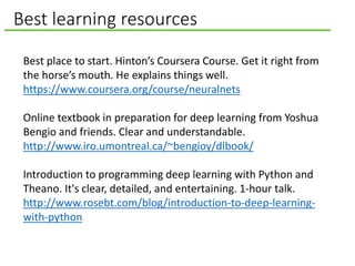 Best learning resources
Best place to start. Hinton’s Coursera Course. Get it right from
the horse’s mouth. He explains things well.
https://www.coursera.org/course/neuralnets
Online textbook in preparation for deep learning from Yoshua
Bengio and friends. Clear and understandable.
http://www.iro.umontreal.ca/~bengioy/dlbook/
Introduction to programming deep learning with Python and
Theano. It's clear, detailed, and entertaining. 1-hour talk.
http://www.rosebt.com/blog/introduction-to-deep-learning-
with-python
 