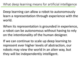 What deep learning means for artificial intelligence
Deep learning can allow a robot to autonomously
learn a representation through experience with the
world.
When its representation is grounded in experience,
a robot can be autonomous without having to rely
on the intentionality of the human designer.
If we can continue to scale up deep learning to
represent ever higher levels of abstraction, our
robots may view the world in an alien way, but
they will be independently intelligent.
 