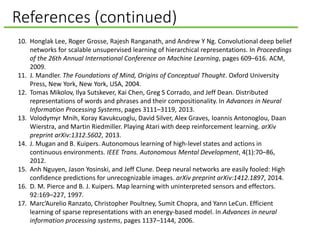 References (continued)
10. Honglak Lee, Roger Grosse, Rajesh Ranganath, and Andrew Y Ng. Convolutional deep belief
networks for scalable unsupervised learning of hierarchical representations. In Proceedings
of the 26th Annual International Conference on Machine Learning, pages 609–616. ACM,
2009.
11. J. Mandler. The Foundations of Mind, Origins of Conceptual Thought. Oxford University
Press, New York, New York, USA, 2004.
12. Tomas Mikolov, Ilya Sutskever, Kai Chen, Greg S Corrado, and Jeff Dean. Distributed
representations of words and phrases and their compositionality. In Advances in Neural
Information Processing Systems, pages 3111–3119, 2013.
13. Volodymyr Mnih, Koray Kavukcuoglu, David Silver, Alex Graves, Ioannis Antonoglou, Daan
Wierstra, and Martin Riedmiller. Playing Atari with deep reinforcement learning. arXiv
preprint arXiv:1312.5602, 2013.
14. J. Mugan and B. Kuipers. Autonomous learning of high-level states and actions in
continuous environments. IEEE Trans. Autonomous Mental Development, 4(1):70–86,
2012.
15. Anh Nguyen, Jason Yosinski, and Jeff Clune. Deep neural networks are easily fooled: High
confidence predictions for unrecognizable images. arXiv preprint arXiv:1412.1897, 2014.
16. D. M. Pierce and B. J. Kuipers. Map learning with uninterpreted sensors and effectors.
92:169–227, 1997.
17. Marc’Aurelio Ranzato, Christopher Poultney, Sumit Chopra, and Yann LeCun. Efficient
learning of sparse representations with an energy-based model. In Advances in neural
information processing systems, pages 1137–1144, 2006.
 