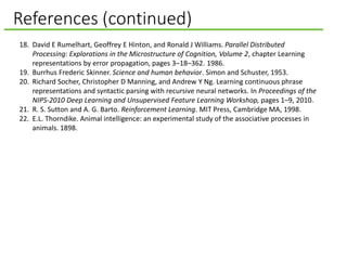 References (continued)
18. David E Rumelhart, Geoffrey E Hinton, and Ronald J Williams. Parallel Distributed
Processing: Explorations in the Microstructure of Cognition, Volume 2, chapter Learning
representations by error propagation, pages 3–18–362. 1986.
19. Burrhus Frederic Skinner. Science and human behavior. Simon and Schuster, 1953.
20. Richard Socher, Christopher D Manning, and Andrew Y Ng. Learning continuous phrase
representations and syntactic parsing with recursive neural networks. In Proceedings of the
NIPS-2010 Deep Learning and Unsupervised Feature Learning Workshop, pages 1–9, 2010.
21. R. S. Sutton and A. G. Barto. Reinforcement Learning. MIT Press, Cambridge MA, 1998.
22. E.L. Thorndike. Animal intelligence: an experimental study of the associative processes in
animals. 1898.
 