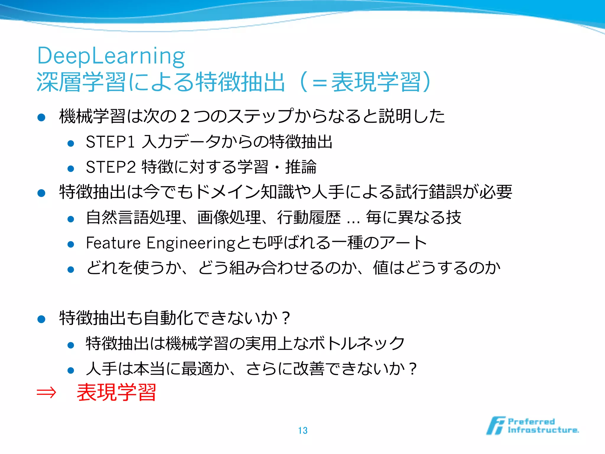 DeepLearning
深層学習による特徴抽出（＝表現学習）
l  機械学習は次の２つのステップからなると説明した
l  STEP1 ⼊入⼒力力データからの特徴抽出
l  STEP2 特徴に対する学習・推論論
l  特徴抽出は今でもドメイン知識識や⼈人⼿手による試⾏行行錯誤が必要
l  ⾃自然⾔言語処理理、画像処理理、⾏行行動履履歴 … 毎に異異なる技
l  Feature Engineeringとも呼ばれる⼀一種のアート
l  どれを使うか、どう組み合わせるのか、値はどうするのか
l  特徴抽出も⾃自動化できないか？
l  特徴抽出は機械学習の実⽤用上なボトルネック
l  ⼈人⼿手は本当に最適か、さらに改善できないか？
⇒ 　表現学習
13	
 