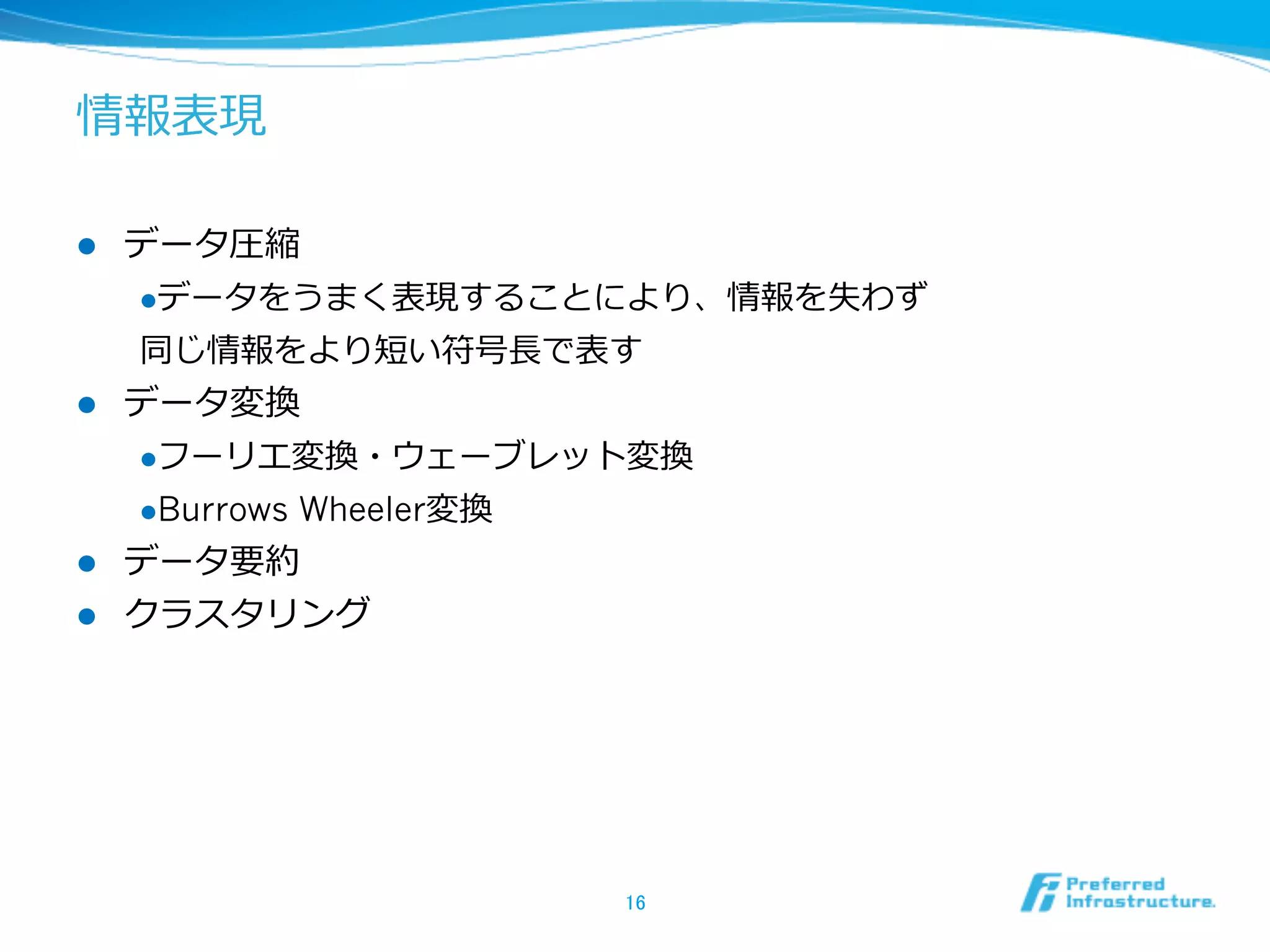 情報表現
l  データ圧縮
l データをうまく表現することにより、情報を失わず
同じ情報をより短い符号⻑⾧長で表す
l  データ変換
l フーリエ変換・ウェーブレット変換
l Burrows Wheeler変換
l  データ要約
l  クラスタリング
16	
 
