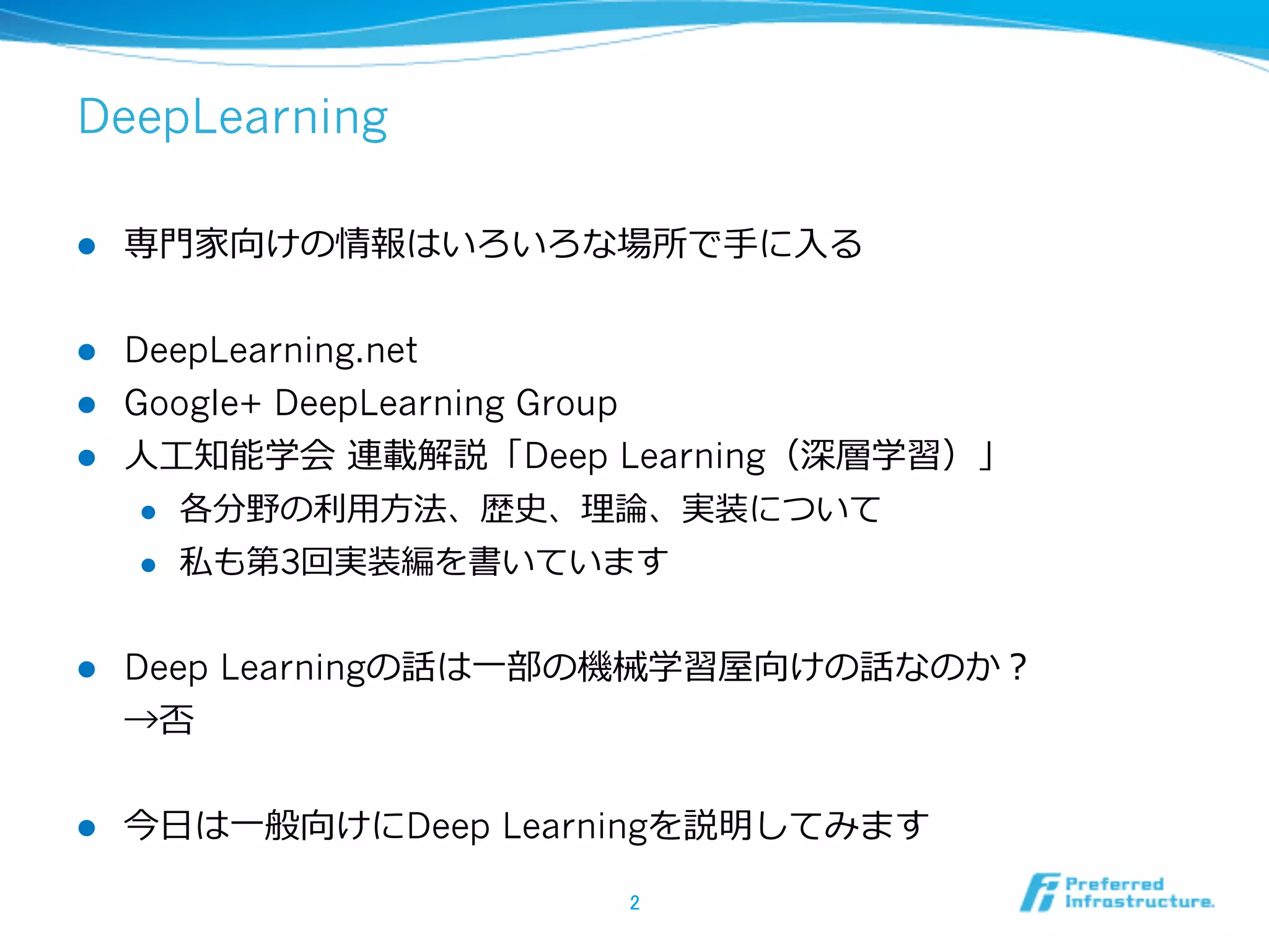 DeepLearning
l  専⾨門家向けの情報はいろいろな場所で⼿手に⼊入る
l  DeepLearning.net
l  Google+ DeepLearning Group
l  ⼈人⼯工知能学会  連載解説「Deep Learning（深層学習）」
l  各分野の利利⽤用⽅方法、歴史、理理論論、実装について
l  私も第3回実装編を書いています
l  Deep Learningの話は⼀一部の機械学習屋向けの話なのか？
→否
l  今⽇日は⼀一般向けにDeep Learningを説明してみます
2	
 