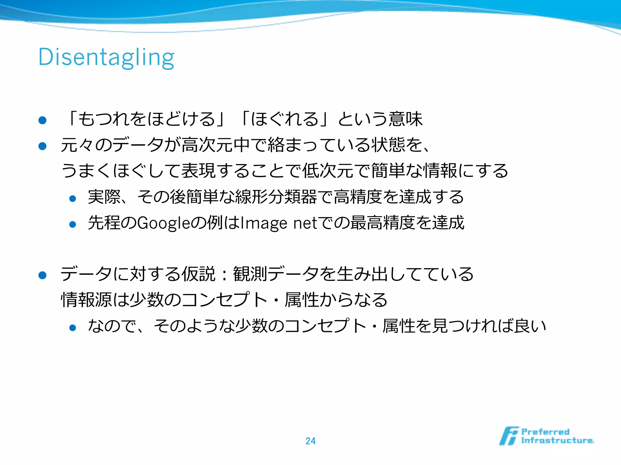 Disentagling
l  「もつれをほどける」「ほぐれる」という意味
l  元々のデータが⾼高次元中で絡まっている状態を、
うまくほぐして表現することで低次元で簡単な情報にする
l  実際、その後簡単な線形分類器で⾼高精度度を達成する
l  先程のGoogleの例例はImage netでの最⾼高精度度を達成
l  データに対する仮説：観測データを⽣生み出してている
情報源は少数のコンセプト・属性からなる
l  なので、そのような少数のコンセプト・属性を⾒見見つければ良良い
24	
 