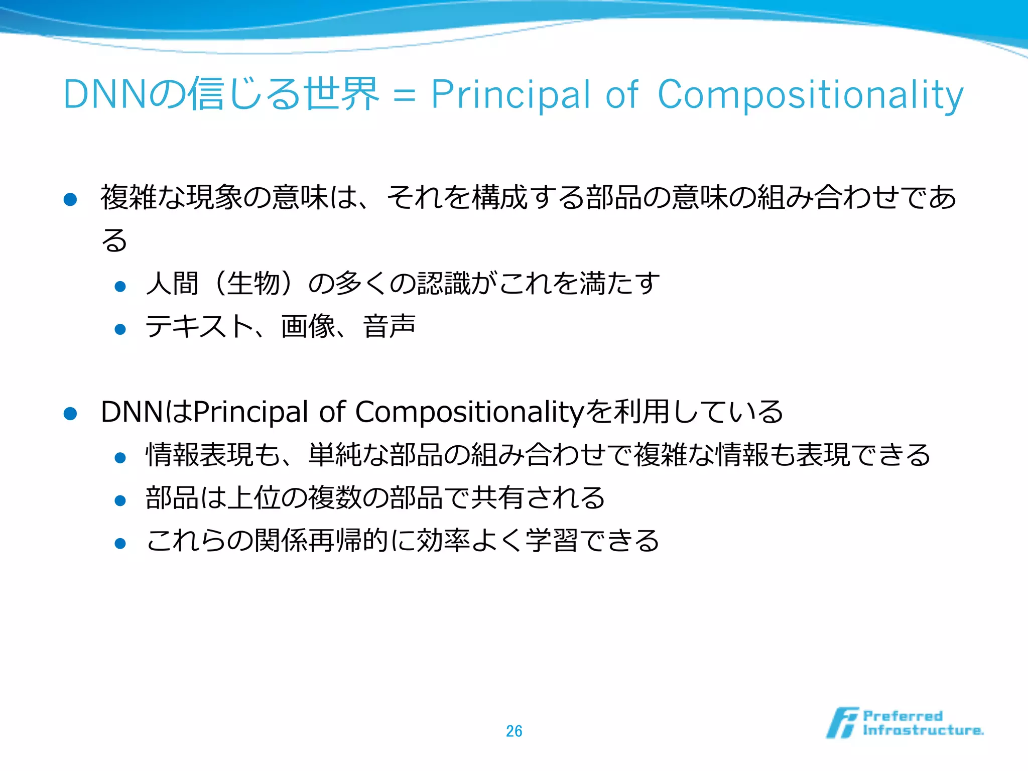 DNNの信じる世界 = Principal of Compositionality
l  複雑な現象の意味は、それを構成する部品の意味の組み合わせであ
る
l  ⼈人間（⽣生物）の多くの認識識がこれを満たす
l  テキスト、画像、⾳音声
l  DNNはPrincipal  of  Compositionalityを利利⽤用している
l  情報表現も、単純な部品の組み合わせで複雑な情報も表現できる
l  部品は上位の複数の部品で共有される
l  これらの関係再帰的に効率率率よく学習できる
26	
 