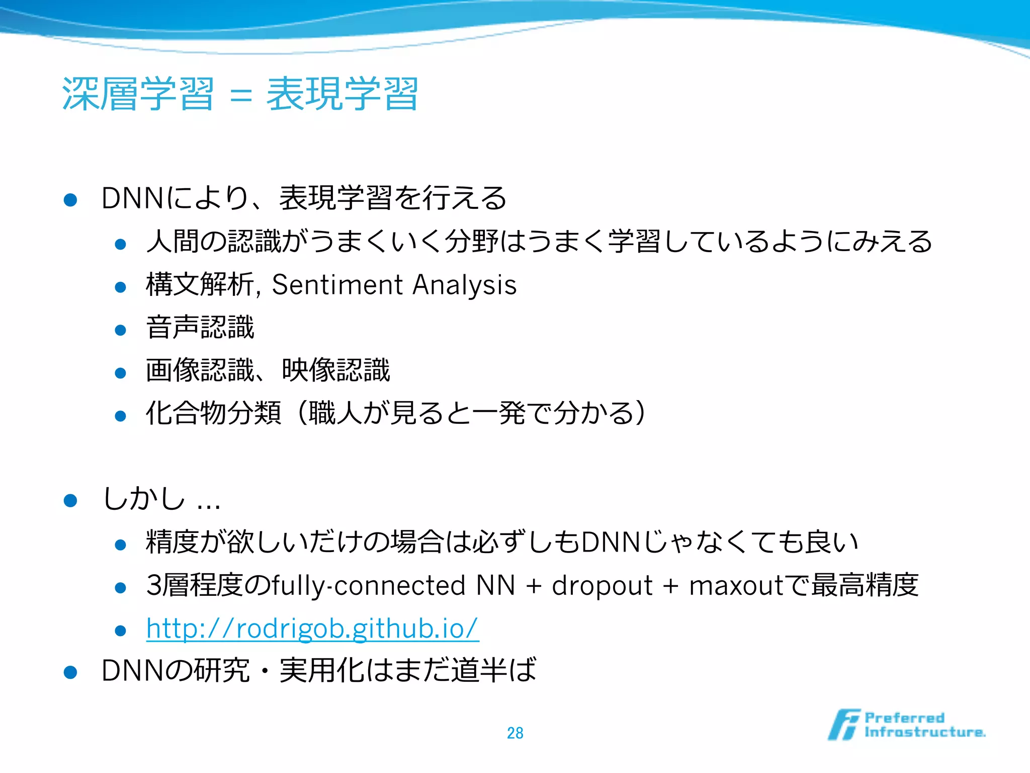深層学習 = 表現学習
l  DNNにより、表現学習を⾏行行える
l  ⼈人間の認識識がうまくいく分野はうまく学習しているようにみえる
l  構⽂文解析, Sentiment Analysis
l  ⾳音声認識識
l  画像認識識、映像認識識
l  化合物分類（職⼈人が⾒見見ると⼀一発で分かる）
l  しかし …
l  精度度が欲しいだけの場合は必ずしもDNNじゃなくても良良い
l  3層程度度のfully-connected NN + dropout + maxoutで最⾼高精度度
l  http://rodrigob.github.io/
l  DNNの研究・実⽤用化はまだ道半ば
28	
 