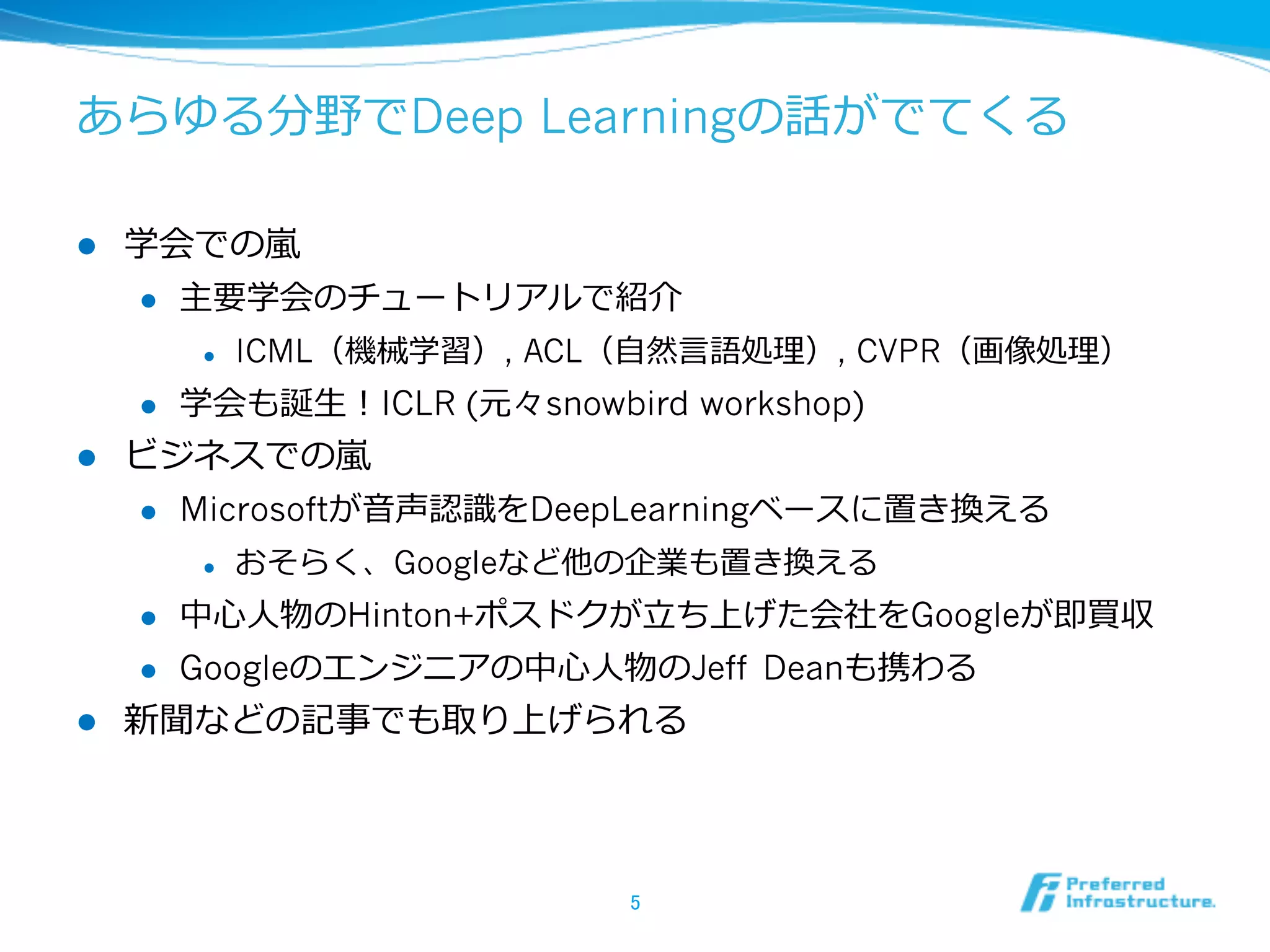 あらゆる分野でDeep Learningの話がでてくる
l  学会での嵐嵐
l  主要学会のチュートリアルで紹介
l  ICML（機械学習）, ACL（⾃自然⾔言語処理理）, CVPR（画像処理理）
l  学会も誕⽣生！ICLR (元々snowbird workshop)
l  ビジネスでの嵐嵐
l  Microsoftが⾳音声認識識をDeepLearningベースに置き換える
l  おそらく、Googleなど他の企業も置き換える
l  中⼼心⼈人物のHinton+ポスドクが⽴立立ち上げた会社をGoogleが即買収
l  Googleのエンジニアの中⼼心⼈人物のJeff Deanも携わる
l  新聞などの記事でも取り上げられる
5	
 