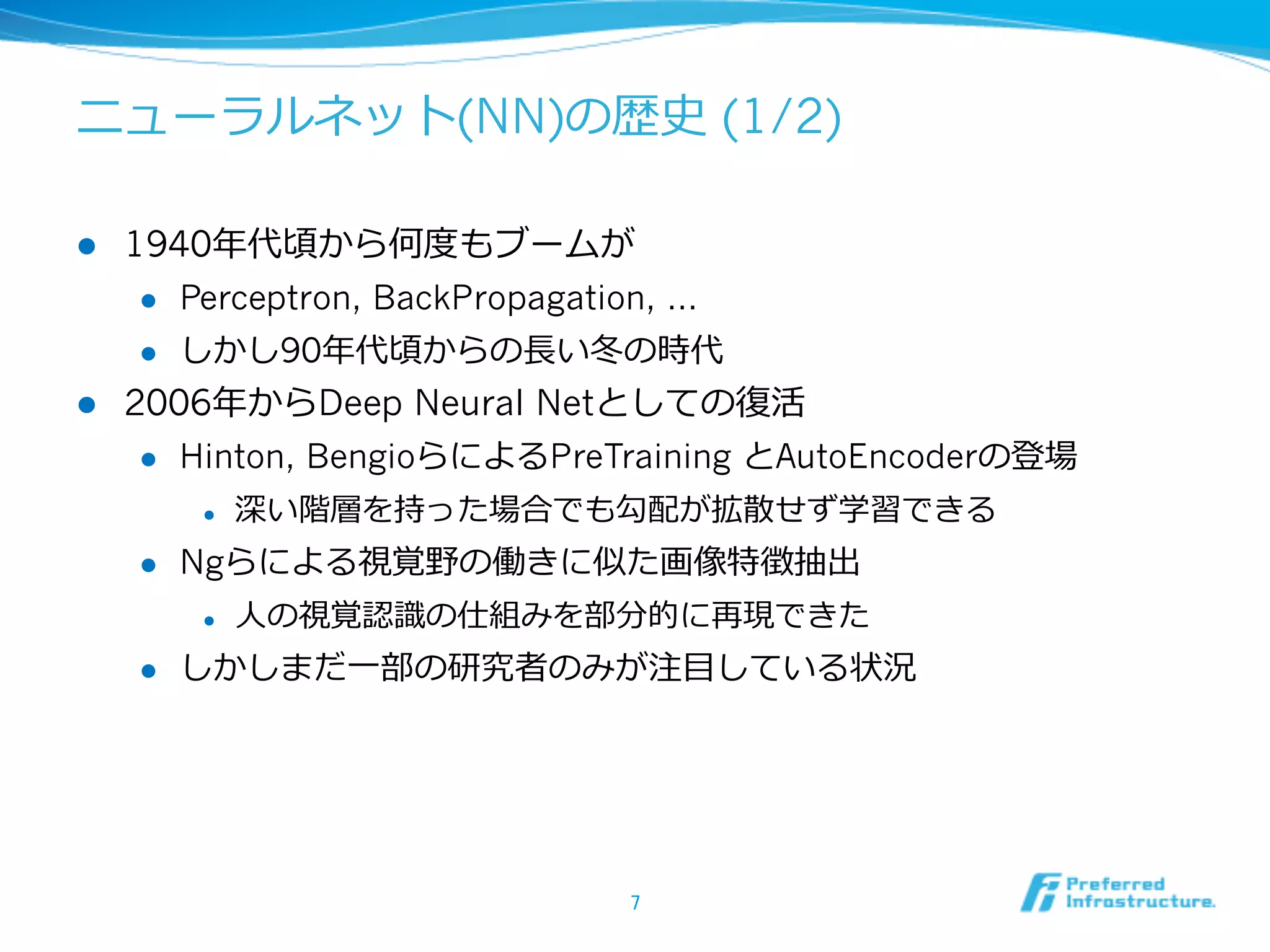 ニューラルネット(NN)の歴史 (1/2)
l  1940年年代頃から何度度もブームが
l  Perceptron, BackPropagation, …
l  しかし90年年代頃からの⻑⾧長い冬の時代
l  2006年年からDeep Neural Netとしての復復活
l  Hinton, BengioらによるPreTraining とAutoEncoderの登場
l  深い階層を持った場合でも勾配が拡散せず学習できる
l  Ngらによる視覚野の働きに似た画像特徴抽出
l  ⼈人の視覚認識識の仕組みを部分的に再現できた
l  しかしまだ⼀一部の研究者のみが注⽬目している状況
7	
 