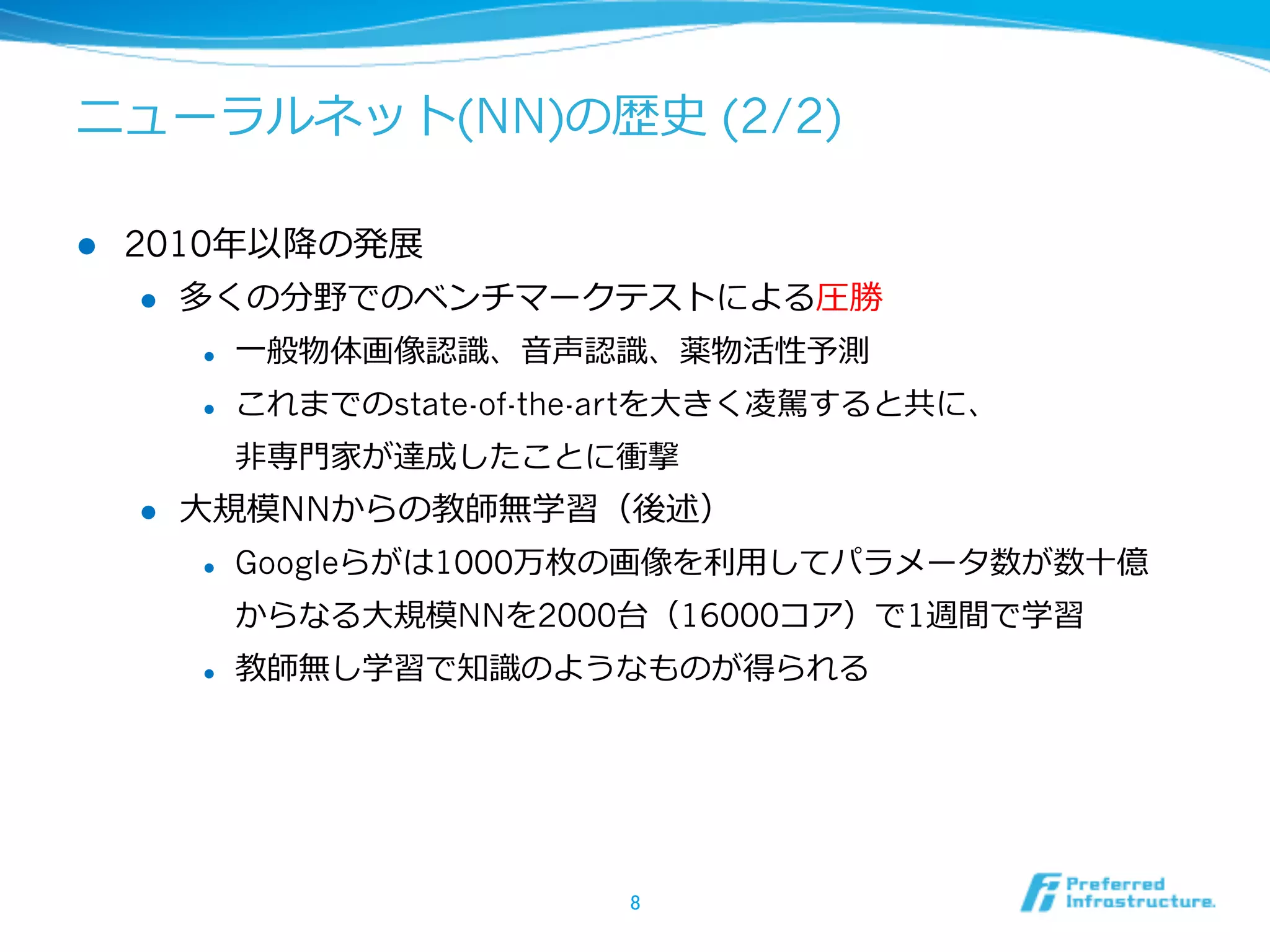 ニューラルネット(NN)の歴史 (2/2)
l  2010年年以降降の発展
l  多くの分野でのベンチマークテストによる圧勝
l  ⼀一般物体画像認識識、⾳音声認識識、薬物活性予測
l  これまでのstate-of-the-artを⼤大きく凌凌駕すると共に、
⾮非専⾨門家が達成したことに衝撃
l  ⼤大規模NNからの教師無学習（後述）
l  Googleらがは1000万枚の画像を利利⽤用してパラメータ数が数⼗十億
からなる⼤大規模NNを2000台（16000コア）で1週間で学習
l  教師無し学習で知識識のようなものが得られる
8	
 