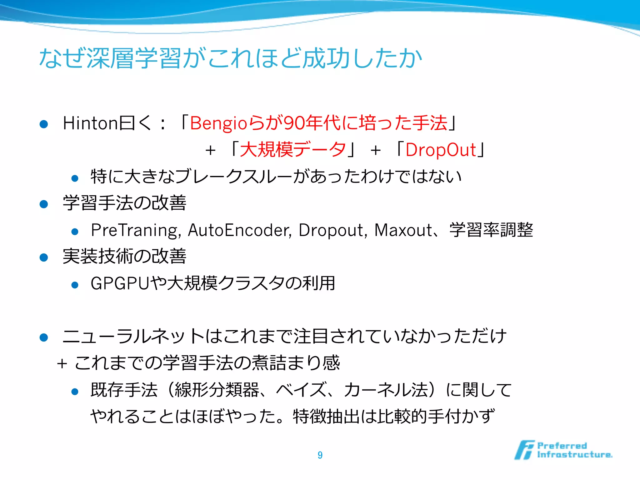 なぜ深層学習がこれほど成功したか
l  Hinton⽈曰く：「Bengioらが90年年代に培った⼿手法」
 　 　 　 　 　 　 　 　+ 「⼤大規模データ」 + 「DropOut」
l  特に⼤大きなブレークスルーがあったわけではない
l  学習⼿手法の改善
l  PreTraning, AutoEncoder, Dropout, Maxout、学習率率率調整
l  実装技術の改善
l  GPGPUや⼤大規模クラスタの利利⽤用
l  ニューラルネットはこれまで注⽬目されていなかっただけ
 　+ これまでの学習⼿手法の煮詰まり感
l  既存⼿手法（線形分類器、ベイズ、カーネル法）に関して
やれることはほぼやった。特徴抽出は⽐比較的⼿手付かず
9	
 