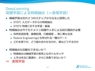 DeepLearning
深層学習による特徴抽出（＝表現学習）
l  機械学習は次の２つのステップからなると説明した
l  STEP1 ⼊入⼒力力データからの特徴抽出
l  STEP2 特徴に対する学習・推論論
l  特徴抽出は今でもドメイン知識識や⼈人⼿手による試⾏行行錯誤が必要
l  ⾃自然⾔言語処理理、画像処理理、⾏行行動履履歴 … 毎に異異なる技
l  Feature Engineeringとも呼ばれる⼀一種のアート
l  どれを使うか、どう組み合わせるのか、値はどうするのか
l  特徴抽出も⾃自動化できないか？
l  特徴抽出は機械学習の実⽤用上なボトルネック
l  ⼈人⼿手は本当に最適か、さらに改善できないか？
⇒ 　表現学習
13	
 