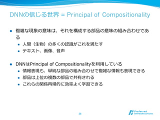 DNNの信じる世界 = Principal of Compositionality
l  複雑な現象の意味は、それを構成する部品の意味の組み合わせであ
る
l  ⼈人間（⽣生物）の多くの認識識がこれを満たす
l  テキスト、画像、⾳音声
l  DNNはPrincipal  of  Compositionalityを利利⽤用している
l  情報表現も、単純な部品の組み合わせで複雑な情報も表現できる
l  部品は上位の複数の部品で共有される
l  これらの関係再帰的に効率率率よく学習できる
26	
 