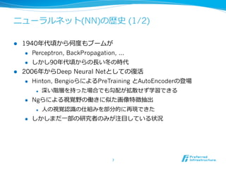 ニューラルネット(NN)の歴史 (1/2)
l  1940年年代頃から何度度もブームが
l  Perceptron, BackPropagation, …
l  しかし90年年代頃からの⻑⾧長い冬の時代
l  2006年年からDeep Neural Netとしての復復活
l  Hinton, BengioらによるPreTraining とAutoEncoderの登場
l  深い階層を持った場合でも勾配が拡散せず学習できる
l  Ngらによる視覚野の働きに似た画像特徴抽出
l  ⼈人の視覚認識識の仕組みを部分的に再現できた
l  しかしまだ⼀一部の研究者のみが注⽬目している状況
7	
 