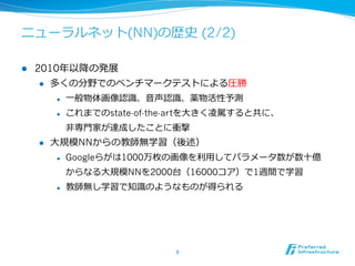 ニューラルネット(NN)の歴史 (2/2)
l  2010年年以降降の発展
l  多くの分野でのベンチマークテストによる圧勝
l  ⼀一般物体画像認識識、⾳音声認識識、薬物活性予測
l  これまでのstate-of-the-artを⼤大きく凌凌駕すると共に、
⾮非専⾨門家が達成したことに衝撃
l  ⼤大規模NNからの教師無学習（後述）
l  Googleらがは1000万枚の画像を利利⽤用してパラメータ数が数⼗十億
からなる⼤大規模NNを2000台（16000コア）で1週間で学習
l  教師無し学習で知識識のようなものが得られる
8	
 