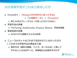 なぜ深層学習がこれほど成功したか
l  Hinton⽈曰く：「Bengioらが90年年代に培った⼿手法」
 　 　 　 　 　 　 　 　+ 「⼤大規模データ」 + 「DropOut」
l  特に⼤大きなブレークスルーがあったわけではない
l  学習⼿手法の改善
l  PreTraning, AutoEncoder, Dropout, Maxout、学習率率率調整
l  実装技術の改善
l  GPGPUや⼤大規模クラスタの利利⽤用
l  ニューラルネットはこれまで注⽬目されていなかっただけ
 　+ これまでの学習⼿手法の煮詰まり感
l  既存⼿手法（線形分類器、ベイズ、カーネル法）に関して
やれることはほぼやった。特徴抽出は⽐比較的⼿手付かず
9	
 