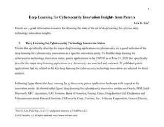 1 
 
©2020 TechIPm, LLC All Rights Reserved http://www.techipm.com/ 
 
Deep Learning for Cybersecurity Innovation Insights from Patents
Alex G. Lee1
Patents are a good information resource for obtaining the state of the art of deep learning for cybersecurity
technology innovation insights.
I. Deep Learning for Cybersecurity Technology Innovation Status
Patents that specifically describe the major deep learning applications in cybersecurity are a good indicator of the
deep learning for cybersecurity innovations in a specific innovation entity. To find the deep learning for
cybersecurity technology innovation status, patent applications in the USPTO as of May 31, 2020 that specifically
describe the major deep learning applications in cybersecurity are searched and reviewed. 31 published patent
applications that are related to the key deep learning for cybersecurity technology innovation are selected for detail
analysis.
Following figure shows the deep learning for cybersecurity patent application landscape with respect to the
innovation entity. As shown in the figure, deep learning for cybersecurity innovation entities are Oracle, IBM, Intel
Microsoft, NEC, Accenture, BAE Systems, Bank of America, Boeing, Cisco, Deep Instinct Ltd, Electronics and
Telecommunications Research Institute, ESTsecurity Corp., Fortinet, Inc., F-Secure Corporation, General Electric,
                                                            
1
Alex G. Lee, Ph.D Esq., is a CTO and patent attorney at TechIPm, LLC.
 