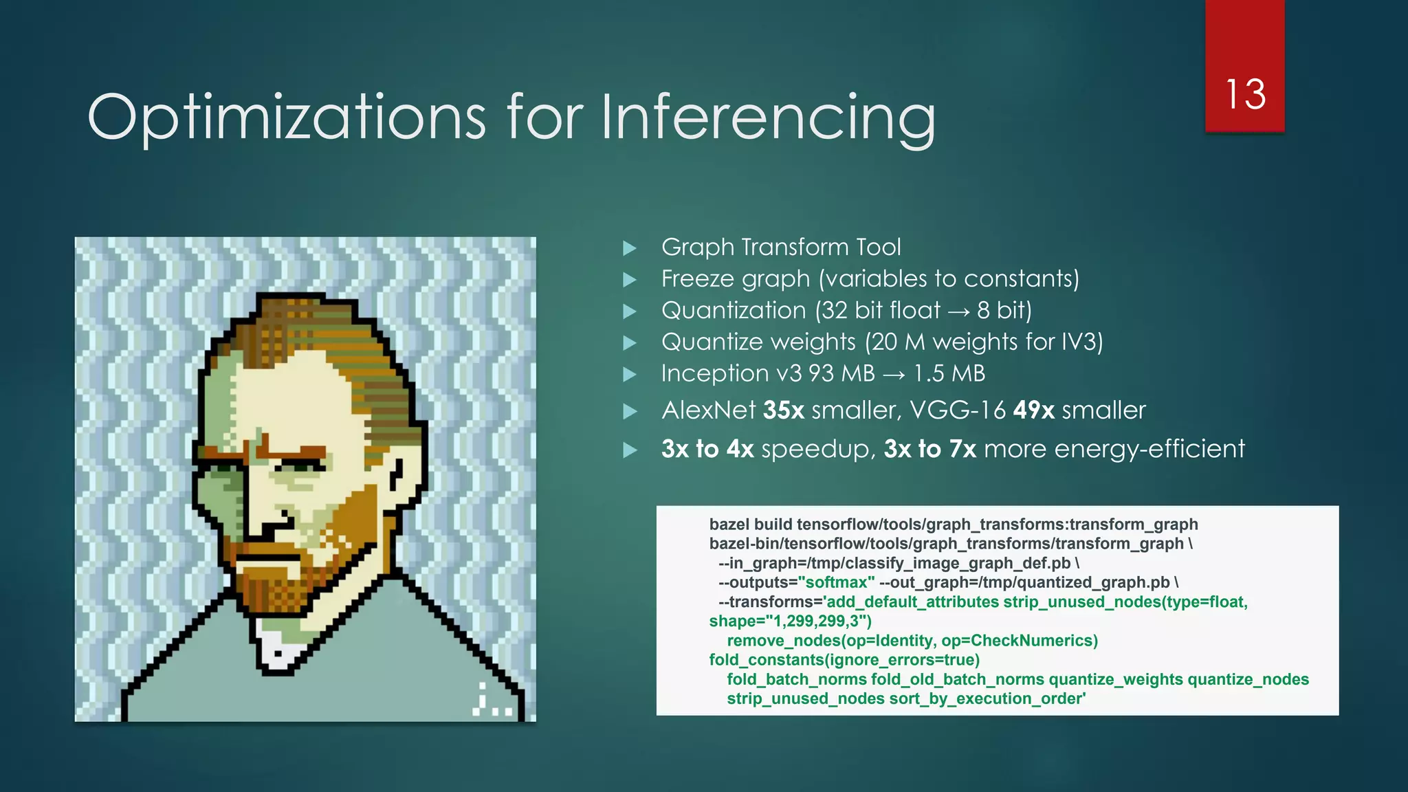 Optimizations for Inferencing
 Graph Transform Tool
 Freeze graph (variables to constants)
 Quantization (32 bit float → 8 bit)
 Quantize weights (20 M weights for IV3)
 Inception v3 93 MB → 1.5 MB
 AlexNet 35x smaller, VGG-16 49x smaller
 3x to 4x speedup, 3x to 7x more energy-efficient
13
bazel build tensorflow/tools/graph_transforms:transform_graph
bazel-bin/tensorflow/tools/graph_transforms/transform_graph 
--in_graph=/tmp/classify_image_graph_def.pb 
--outputs="softmax" --out_graph=/tmp/quantized_graph.pb 
--transforms='add_default_attributes strip_unused_nodes(type=float,
shape="1,299,299,3")
remove_nodes(op=Identity, op=CheckNumerics)
fold_constants(ignore_errors=true)
fold_batch_norms fold_old_batch_norms quantize_weights quantize_nodes
strip_unused_nodes sort_by_execution_order'
 