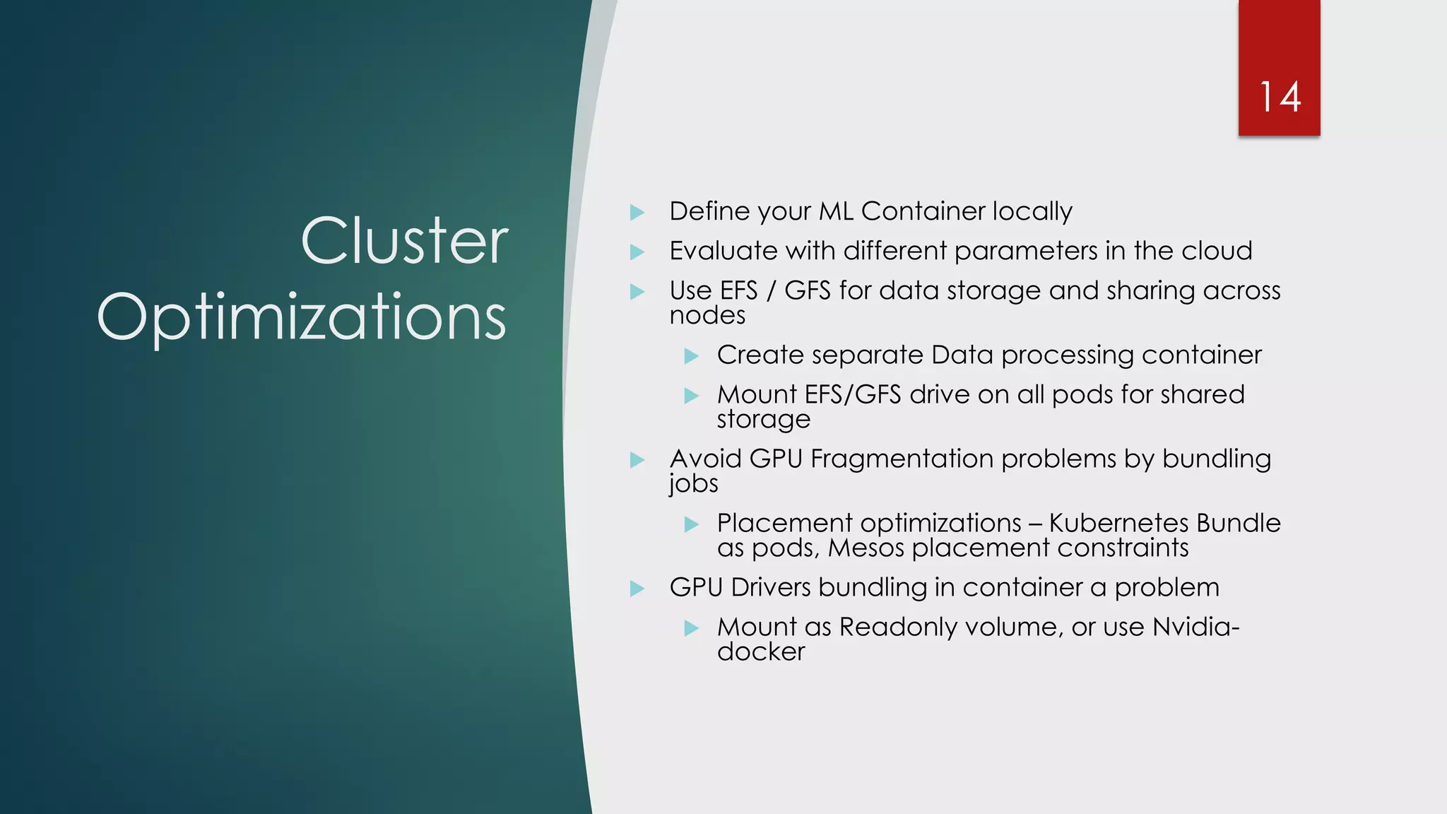Cluster
Optimizations
 Define your ML Container locally
 Evaluate with different parameters in the cloud
 Use EFS / GFS for data storage and sharing across
nodes
 Create separate Data processing container
 Mount EFS/GFS drive on all pods for shared
storage
 Avoid GPU Fragmentation problems by bundling
jobs
 Placement optimizations – Kubernetes Bundle
as pods, Mesos placement constraints
 GPU Drivers bundling in container a problem
 Mount as Readonly volume, or use Nvidia-
docker
14
 