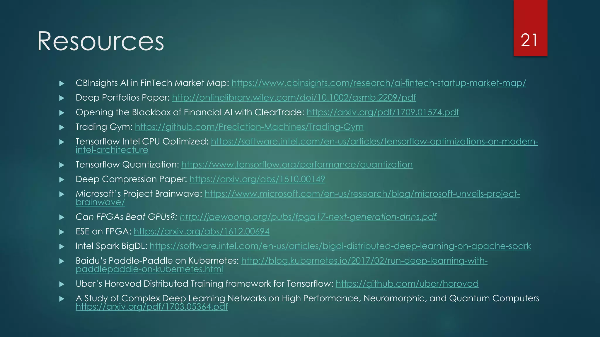 Resources
 CBInsights AI in FinTech Market Map: https://www.cbinsights.com/research/ai-fintech-startup-market-map/
 Deep Portfolios Paper: http://onlinelibrary.wiley.com/doi/10.1002/asmb.2209/pdf
 Opening the Blackbox of Financial AI with ClearTrade: https://arxiv.org/pdf/1709.01574.pdf
 Trading Gym: https://github.com/Prediction-Machines/Trading-Gym
 Tensorflow Intel CPU Optimized: https://software.intel.com/en-us/articles/tensorflow-optimizations-on-modern-
intel-architecture
 Tensorflow Quantization: https://www.tensorflow.org/performance/quantization
 Deep Compression Paper: https://arxiv.org/abs/1510.00149
 Microsoft’s Project Brainwave: https://www.microsoft.com/en-us/research/blog/microsoft-unveils-project-
brainwave/
 Can FPGAs Beat GPUs?: http://jaewoong.org/pubs/fpga17-next-generation-dnns.pdf
 ESE on FPGA: https://arxiv.org/abs/1612.00694
 Intel Spark BigDL: https://software.intel.com/en-us/articles/bigdl-distributed-deep-learning-on-apache-spark
 Baidu’s Paddle-Paddle on Kubernetes: http://blog.kubernetes.io/2017/02/run-deep-learning-with-
paddlepaddle-on-kubernetes.html
 Uber’s Horovod Distributed Training framework for Tensorflow: https://github.com/uber/horovod
 A Study of Complex Deep Learning Networks on High Performance, Neuromorphic, and Quantum Computers
https://arxiv.org/pdf/1703.05364.pdf
21
 