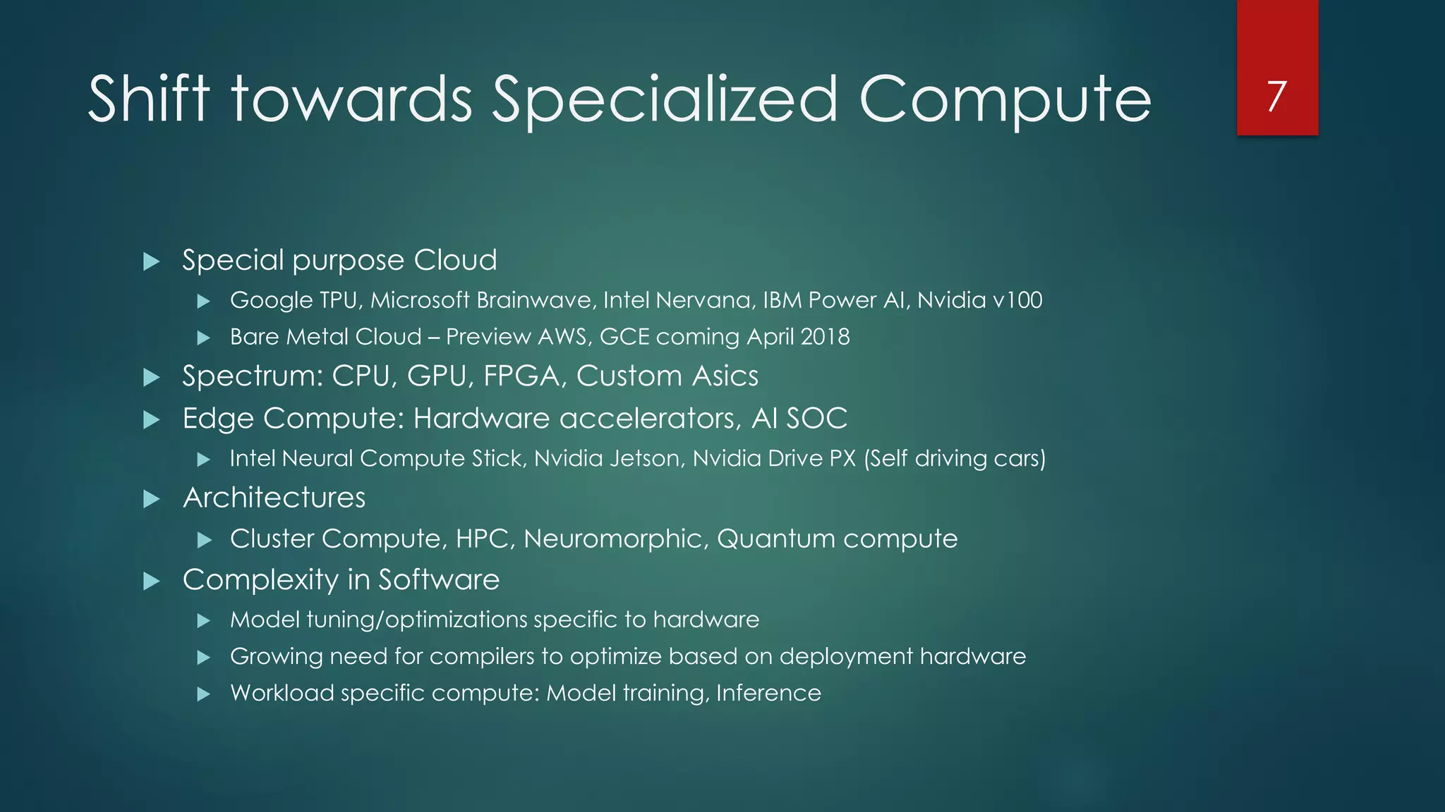Shift towards Specialized Compute
 Special purpose Cloud
 Google TPU, Microsoft Brainwave, Intel Nervana, IBM Power AI, Nvidia v100
 Bare Metal Cloud – Preview AWS, GCE coming April 2018
 Spectrum: CPU, GPU, FPGA, Custom Asics
 Edge Compute: Hardware accelerators, AI SOC
 Intel Neural Compute Stick, Nvidia Jetson, Nvidia Drive PX (Self driving cars)
 Architectures
 Cluster Compute, HPC, Neuromorphic, Quantum compute
 Complexity in Software
 Model tuning/optimizations specific to hardware
 Growing need for compilers to optimize based on deployment hardware
 Workload specific compute: Model training, Inference
7
 
