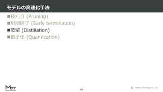 Mobility Technologies Co., Ltd.
枝刈り (Pruning)
早期終了 (Early termination)
蒸留 (Distillation)
量子化 (Quantization)
モデルの高速化手法
...