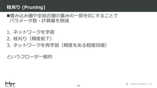 Mobility Technologies Co., Ltd.
畳み込み層や全結合層の重みの一部を0にすることで
パラメータ数・計算量を削減
1. ネットワークを学習
2. 枝刈り（精度低下）
3. ネットワークを再学習（精度をある程度回復）
というフローが一般的
枝刈り (Pruning)
111
 