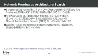 Mobility Technologies Co., Ltd.
Structuredなpruning後のネットワークをscratchから学習させても
finetuneと同等かそれより良い結果が得られるという主張
つまりpruningは、重要な重みを探索しているのではなく
各レイヤにどの程度のチャネル数を割り当てるかという
Neural Architecture Search (NAS) をしているとみなせる
Lottery Ticket Hypothesisではunstructuredで、低LRのみ、
実験も小規模ネットワークのみ
Network Pruning as Architecture Search
124
Z. Liu, et al., "Rethinking the Value of Network Pruning," in Proc. of ICLR, 2019.
 