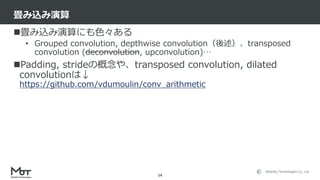 Mobility Technologies Co., Ltd.
畳み込み演算にも色々ある
• Grouped convolution, depthwise convolution（後述）、transposed
convolution (deconvolution, upconvolution)…
Padding, strideの概念や、transposed convolution, dilated
convolutionは↓
https://github.com/vdumoulin/conv_arithmetic
畳み込み演算
14
 