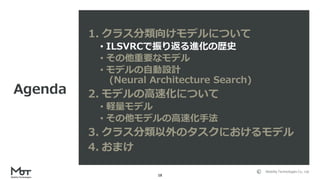 Mobility Technologies Co., Ltd.
18
1. クラス分類向けモデルについて
• ILSVRCで振り返る進化の歴史
• その他重要なモデル
• モデルの自動設計
(Neural Architecture Search)
2. モデルの高速化について
• 軽量モデル
• その他モデルの高速化手法
3. クラス分類以外のタスクにおけるモデル
4. おまけ
Agenda
 