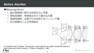 Mobility Technologies Co., Ltd.
Neocognitron
• 脳の視覚野に関する知見を元に考案
• 単純型細胞：特徴抽出を行う畳み込み層
• 複雑型細胞：位置ずれを吸収するプーリング層
• 自己組織化による特徴抽出
Before AlexNet
26
K. Fukushima and S. Miyake, "Neocognitron: A new algorithm for pattern recognition tolerant of
deformations and shifts in position," in Pattern Recognition, 1982.
 