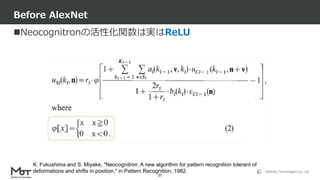Mobility Technologies Co., Ltd.
Neocognitronの活性化関数は実はReLU
Before AlexNet
27
K. Fukushima and S. Miyake, "Neocognitron: A new algorithm for pattern recognition tolerant of
deformations and shifts in position," in Pattern Recognition, 1982.
 
