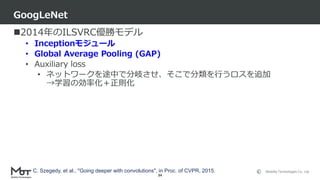 Mobility Technologies Co., Ltd.
2014年のILSVRC優勝モデル
• Inceptionモジュール
• Global Average Pooling (GAP)
• Auxiliary loss
• ネットワークを途中で分岐させ、そこで分類を行うロスを追加
→学習の効率化＋正則化
GoogLeNet
34
C. Szegedy, et al., "Going deeper with convolutions", in Proc. of CVPR, 2015.
 