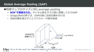 Mobility Technologies Co., Ltd.
特徴マップのサイズと同じaverage pooling
• NIN*で提案された。チャネル数をクラス数に調整してからGAP
• GoogLeNet以降では、GAPの後に全結合層を付ける
• 全結合層を減らすことでパラメータ数を削減
Global Average Pooling (GAP)
39
W
H
C=クラス数
1
1HxWxCの
特徴マップ
クラス数
GAP
softmax
* M. Lin, Q. Chen, and S. Yan, "Network in network," in Proc. of ICLR, 2014.
 
