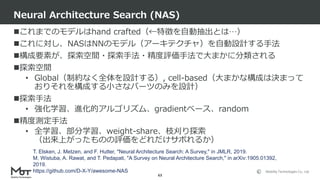 Mobility Technologies Co., Ltd.
これまでのモデルはhand crafted（←特徴を自動抽出とは…）
これに対し、NASはNNのモデル（アーキテクチャ）を自動設計する手法
構成要素が、探索空間・探索手法・精度評価手法で大まかに分類される
探索空間
• Global（制約なく全体を設計する）, cell-based（大まかな構成は決まって
おりそれを構成する小さなパーツのみを設計）
探索手法
• 強化学習、進化的アルゴリズム、gradientベース、random
精度測定手法
• 全学習、部分学習、weight-share、枝刈り探索
（出来上がったものの評価をどれだけサボれるか）
Neural Architecture Search (NAS)
63
T. Elsken, J. Metzen, and F. Hutter, "Neural Architecture Search: A Survey," in JMLR, 2019.
M. Wistuba, A. Rawat, and T. Pedapati, "A Survey on Neural Architecture Search," in arXiv:1905.01392,
2019.
https://github.com/D-X-Y/awesome-NAS
 