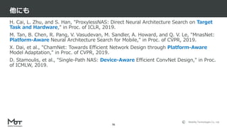 Mobility Technologies Co., Ltd.
H. Cai, L. Zhu, and S. Han, "ProxylessNAS: Direct Neural Architecture Search on Target
Task and Hardware," in Proc. of ICLR, 2019.
M. Tan, B. Chen, R. Pang, V. Vasudevan, M. Sandler, A. Howard, and Q. V. Le, "MnasNet:
Platform-Aware Neural Architecture Search for Mobile," in Proc. of CVPR, 2019.
X. Dai, et al., "ChamNet: Towards Efficient Network Design through Platform-Aware
Model Adaptation," in Proc. of CVPR, 2019.
D. Stamoulis, et al., "Single-Path NAS: Device-Aware Efficient ConvNet Design," in Proc.
of ICMLW, 2019.
他にも
76
 