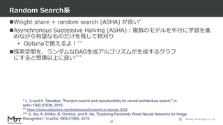 Mobility Technologies Co., Ltd.
Weight share + random search (ASHA) が良い*
Asynchronous Successive Halving (ASHA)：複数のモデルを平行に学習を進
めながら有望なものだけを残して枝刈り
• Optunaで使えるよ！**
探索空間を、ランダムなDAG生成アルゴリズムが生成するグラフ
にすると想像以上に良い***
Random Search系
77
* L. Li and A. Talwalkar, "Random search and reproducibility for neural architecture search," in
arXiv:1902.07638, 2019.
** https://www.slideshare.net/shotarosano5/automl-in-neurips-2018
*** S. Xie, A. Kirillov, R. Girshick, and K. He, "Exploring Randomly Wired Neural Networks for Image
Recognition," in arXiv:1904.01569, 2019.
 
