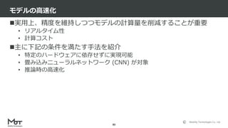 Mobility Technologies Co., Ltd.
実用上、精度を維持しつつモデルの計算量を削減することが重要
• リアルタイム性
• 計算コスト
主に下記の条件を満たす手法を紹介
• 特定のハードウェアに依存せずに実現可能
• 畳み込みニューラルネットワーク (CNN) が対象
• 推論時の高速化
モデルの高速化
80
 