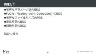 Mobility Technologies Co., Ltd.
モデルパラメータ数の削減
FLOPs (Floating-point Operations) の削減
モデルファイルサイズの削減
推論時間の削減
訓練時間の削減
微妙に違う
高速化？
81
 