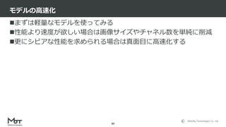 Mobility Technologies Co., Ltd.
まずは軽量なモデルを使ってみる
性能より速度が欲しい場合は画像サイズやチャネル数を単純に削減
更にシビアな性能を求められる場合は真面目に高速化する
モデルの高速化
84
 