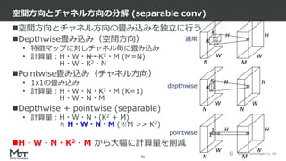 Mobility Technologies Co., Ltd.
空間方向とチャネル方向の畳み込みを独立に行う
Depthwise畳み込み（空間方向）
• 特徴マップに対しチャネル毎に畳み込み
• 計算量：H・W・N・K2・M (M=N)
H・W・K2・N
Pointwise畳み込み（チャネル方向）
• 1x1の畳み込み
• 計算量：H・W・N・K2・M (K=1)
H・W・N・M
Depthwise + pointwise (separable)
• 計算量：H・W・N・(K2 + M)
≒ H・W・N・M (※M >> K2)
H・W・N・K2・M から大幅に計算量を削減
空間方向とチャネル方向の分解 (separable conv)
91
W
H
W
H
N
1
1
M
W
H
W
H
N
K
K
N
W
H
W
H
N M
K
K通常
depthwise
pointwise
 