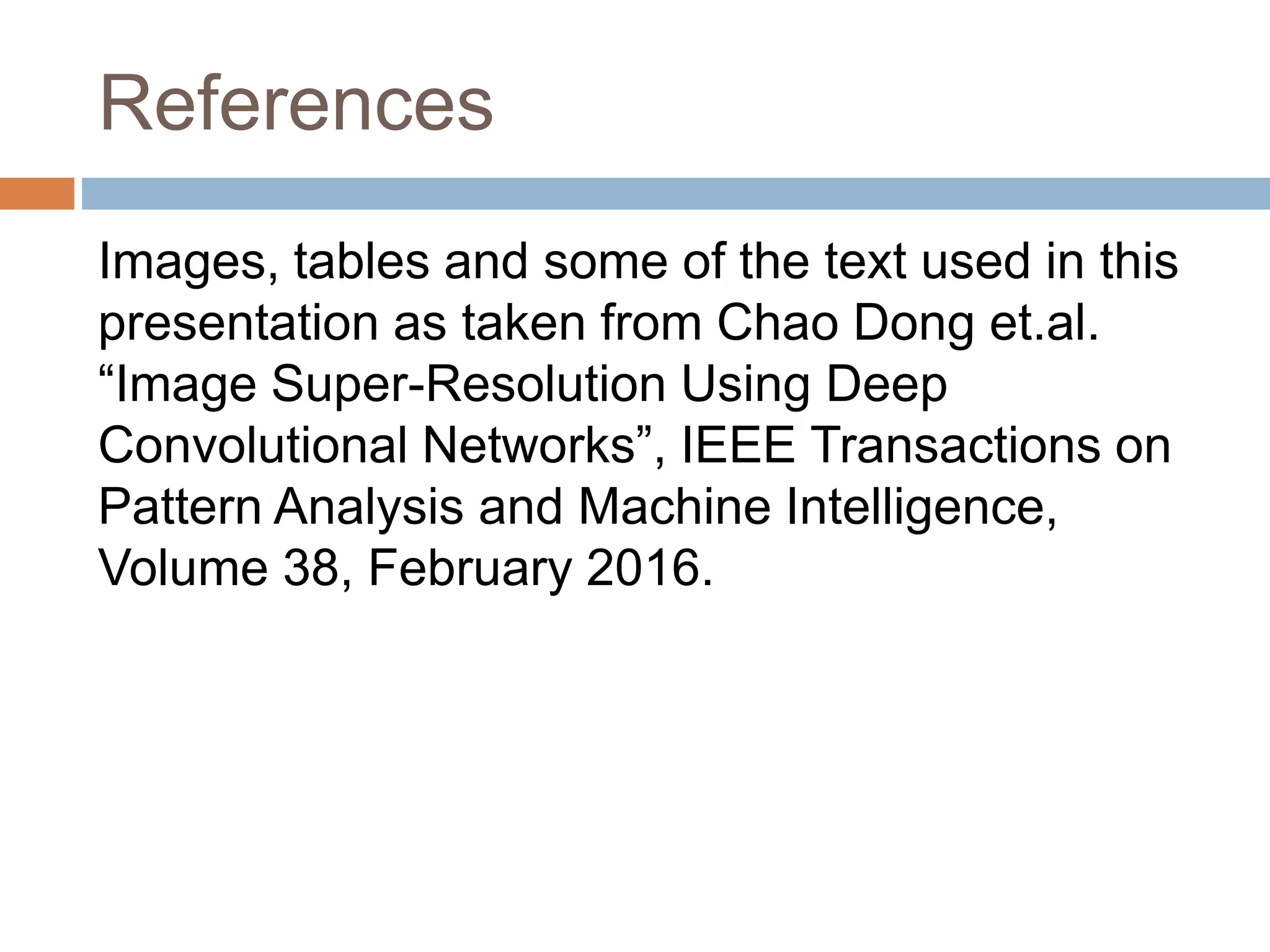 References
Images, tables and some of the text used in this
presentation as taken from Chao Dong et.al.
“Image Super-Resolution Using Deep
Convolutional Networks”, IEEE Transactions on
Pattern Analysis and Machine Intelligence,
Volume 38, February 2016.
 