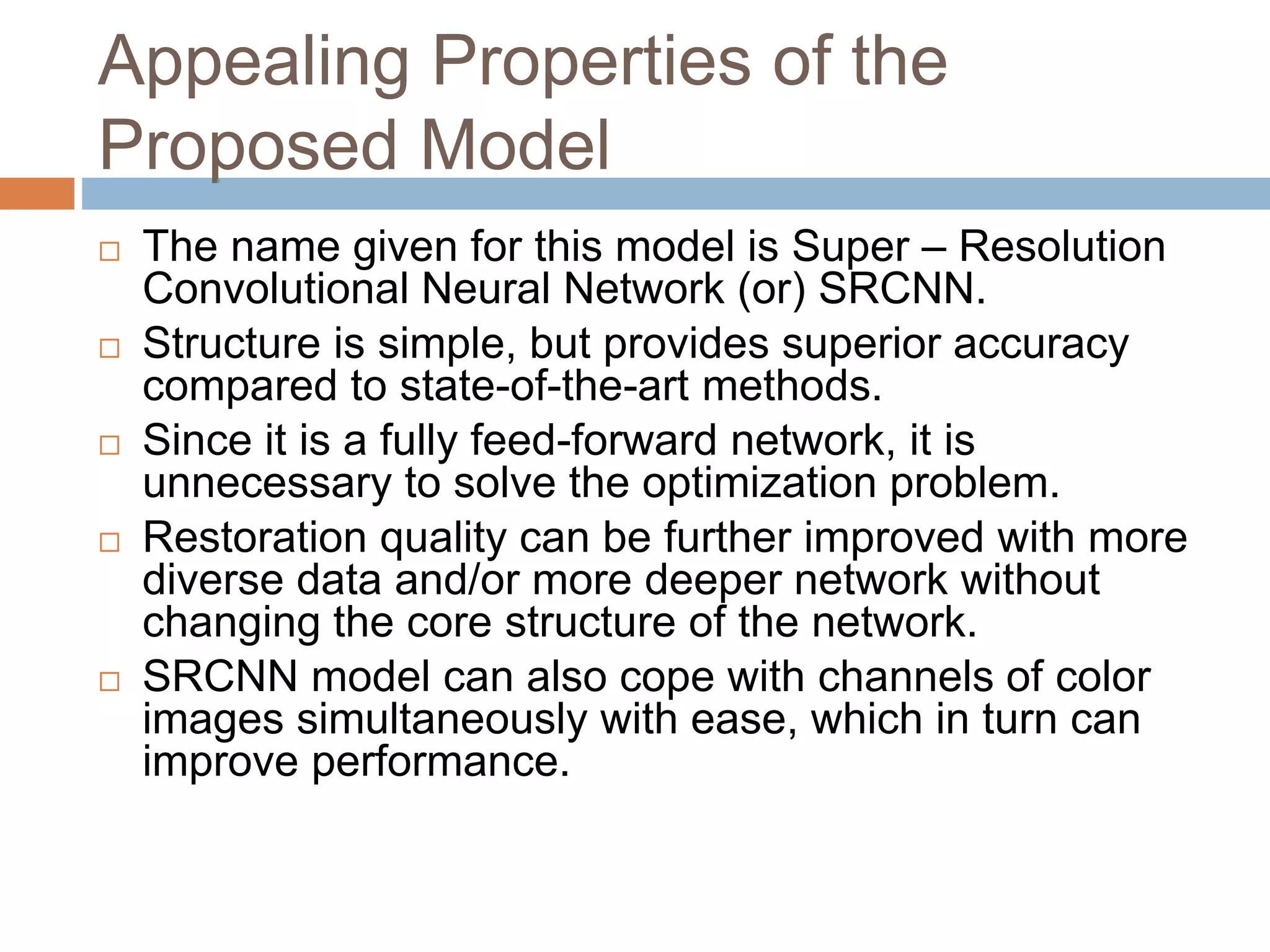 Appealing Properties of the
Proposed Model
 The name given for this model is Super – Resolution
Convolutional Neural Network (or) SRCNN.
 Structure is simple, but provides superior accuracy
compared to state-of-the-art methods.
 Since it is a fully feed-forward network, it is
unnecessary to solve the optimization problem.
 Restoration quality can be further improved with more
diverse data and/or more deeper network without
changing the core structure of the network.
 SRCNN model can also cope with channels of color
images simultaneously with ease, which in turn can
improve performance.
 