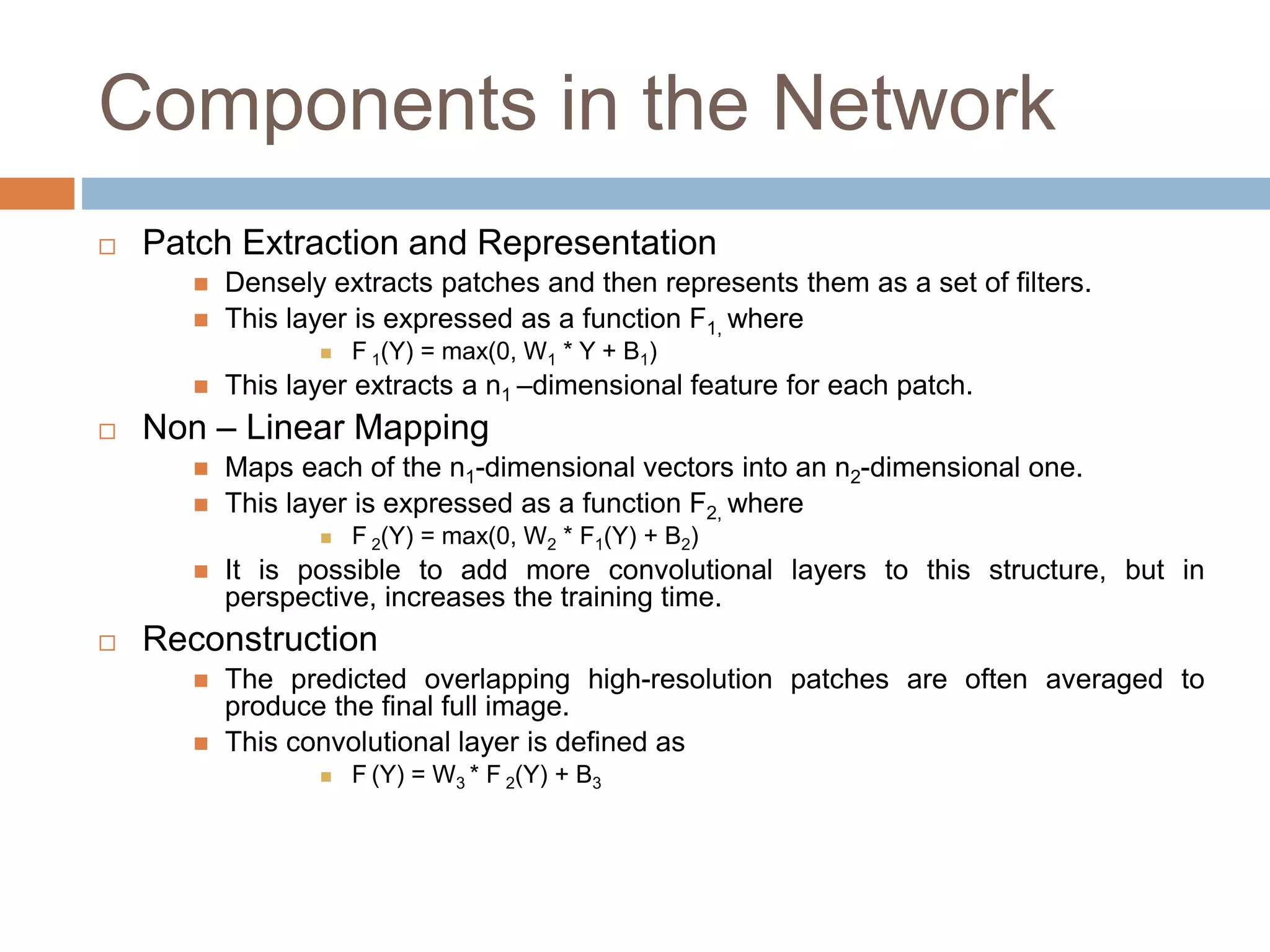 Components in the Network
 Patch Extraction and Representation
 Densely extracts patches and then represents them as a set of filters.
 This layer is expressed as a function F1, where
 F 1(Y) = max(0, W1 * Y + B1)
 This layer extracts a n1 –dimensional feature for each patch.
 Non – Linear Mapping
 Maps each of the n1-dimensional vectors into an n2-dimensional one.
 This layer is expressed as a function F2, where
 F 2(Y) = max(0, W2 * F1(Y) + B2)
 It is possible to add more convolutional layers to this structure, but in
perspective, increases the training time.
 Reconstruction
 The predicted overlapping high-resolution patches are often averaged to
produce the final full image.
 This convolutional layer is defined as
 F (Y) = W3 * F 2(Y) + B3
 