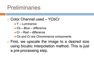 Preliminaries
 Color Channel used – YCbCr
 Y – Luminance
 Cb – Blue – difference
 Cr – Red – difference
 Cb and Cr are Chrominance components
 First, we upscale the image to a desired size
using bicubic interpolation method. This is just
a pre-processing step.
 