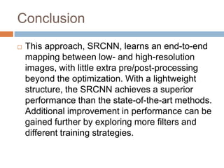 Conclusion
 This approach, SRCNN, learns an end-to-end
mapping between low- and high-resolution
images, with little extra pre/post-processing
beyond the optimization. With a lightweight
structure, the SRCNN achieves a superior
performance than the state-of-the-art methods.
Additional improvement in performance can be
gained further by exploring more filters and
different training strategies.
 