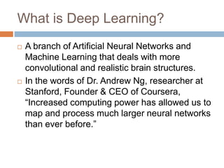 What is Deep Learning?
 A branch of Artificial Neural Networks and
Machine Learning that deals with more
convolutional and realistic brain structures.
 In the words of Dr. Andrew Ng, researcher at
Stanford, Founder & CEO of Coursera,
“Increased computing power has allowed us to
map and process much larger neural networks
than ever before.”
 